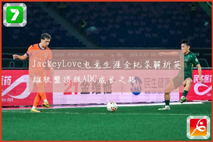 JackeyLove电竞生涯全纪录解析英雄联盟顶级ADC成长之路