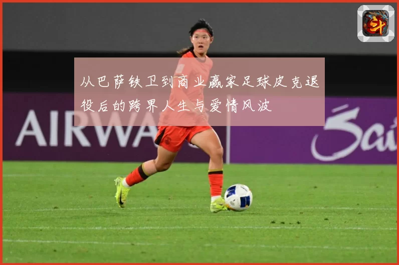 从巴萨铁卫到商业赢家足球皮克退役后的跨界人生与爱情风波
