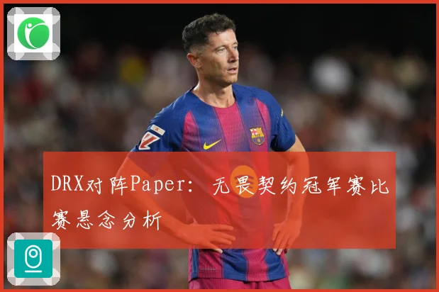 DRX对阵Paper：无畏契约冠军赛比赛悬念分析