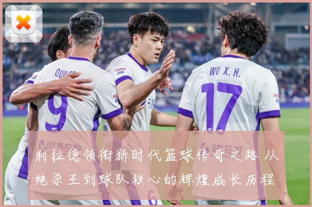 利拉德领衔新时代篮球传奇之路 从绝杀王到球队核心的辉煌成长历程揭秘