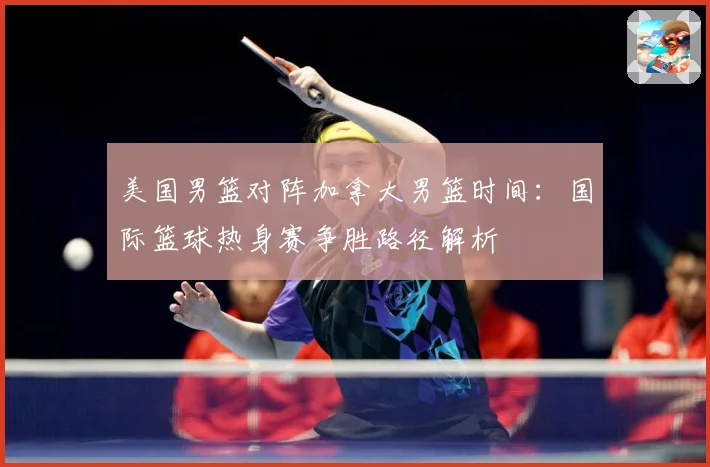 美国男篮对阵加拿大男篮时间：国际篮球热身赛争胜路径解析