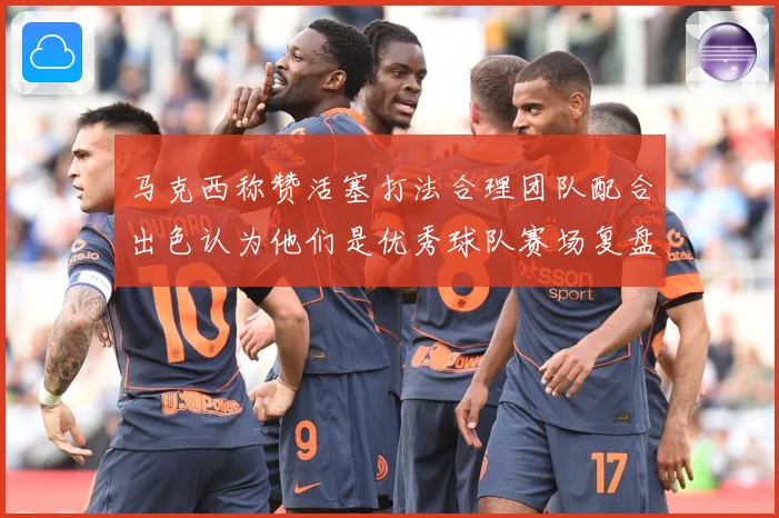 马克西称赞活塞打法合理团队配合出色认为他们是优秀球队赛场复盘