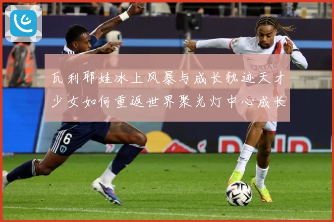 瓦利耶娃冰上风暴与成长轨迹天才少女如何重返世界聚光灯中心成长观察