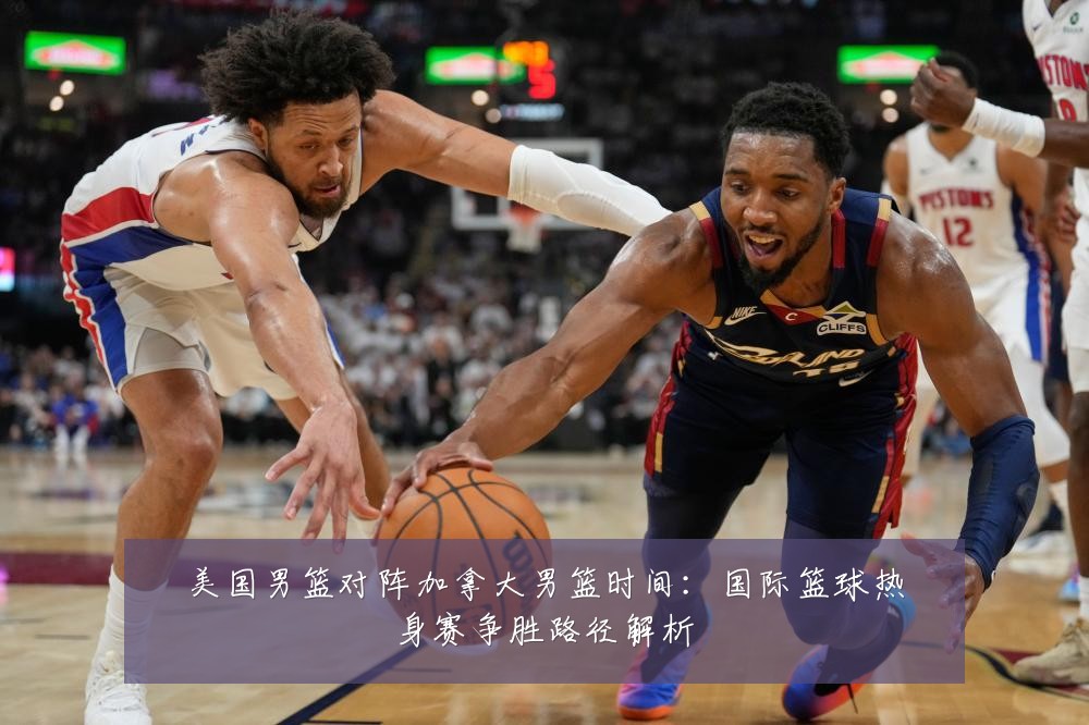 美国男篮对阵加拿大男篮时间：国际篮球热身赛争胜路径解析